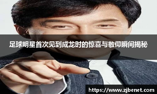 足球明星首次见到成龙时的惊喜与敬仰瞬间揭秘